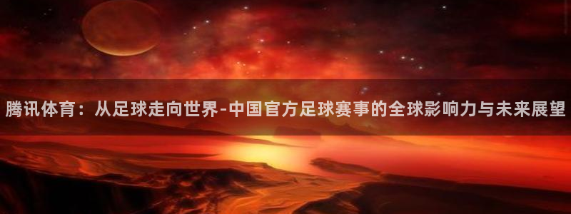 腾讯体育：从足球走向世界-中国官方足球赛事的全球影响力与未来展望